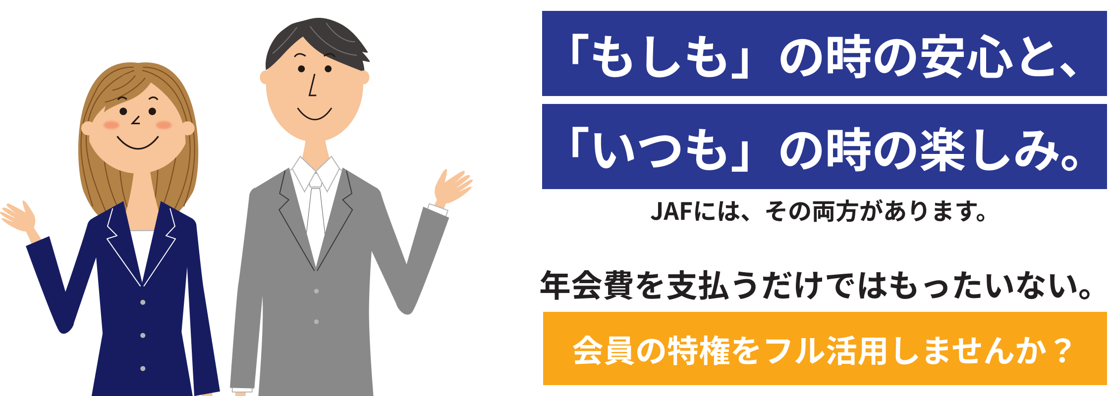 「もしも」の時の安心と、「いつも」の時の楽しみ。JAFには、その両方があります。年会費を支払うだけではもったいない。会員の特権をフル活用しませんか？